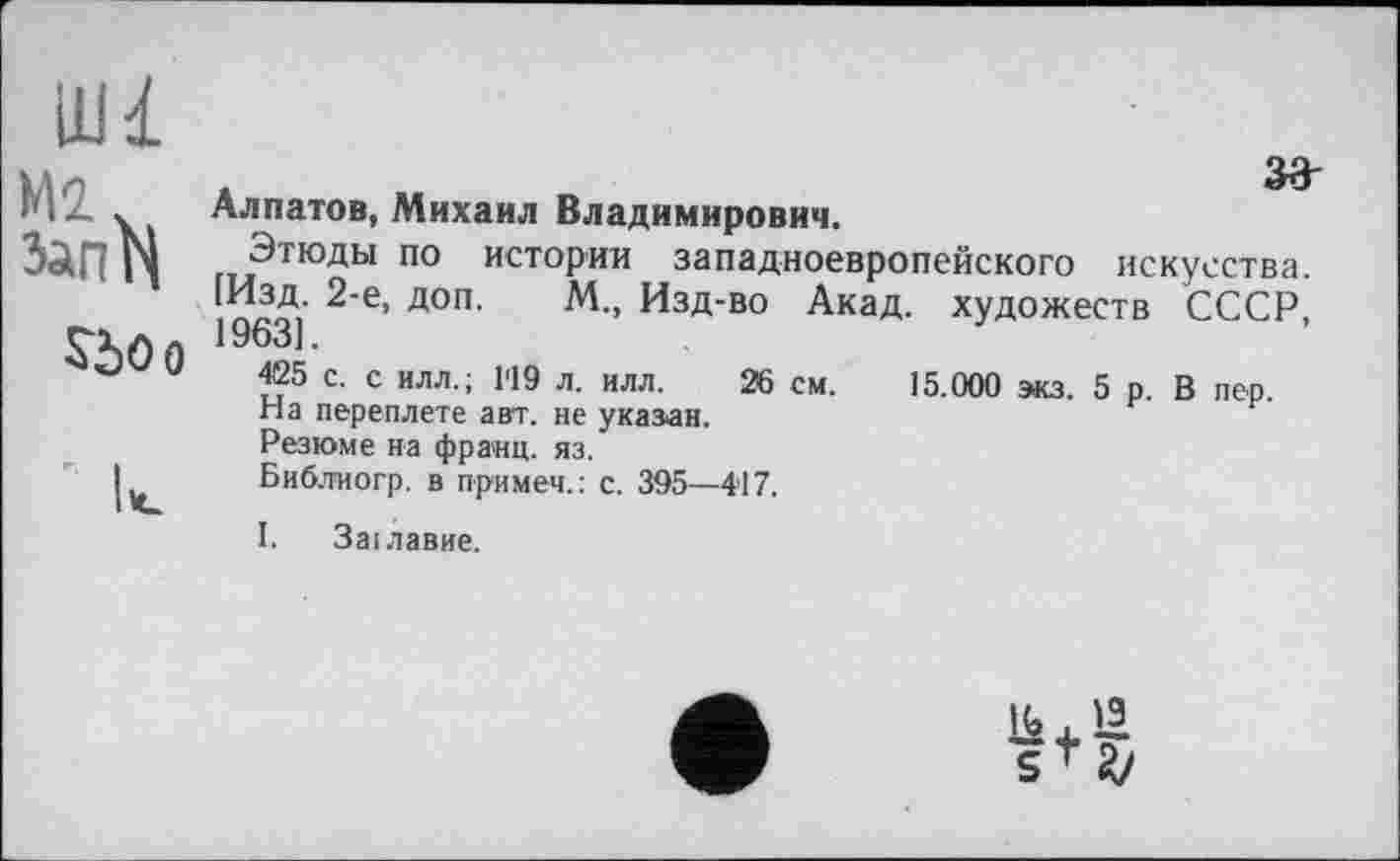 ﻿Ш1
зэ-
Алпатов, Михаил Владимирович.
Этюды по истории западноевропейского искусства. 1%3] 2 Є’ Д0П М’’ Изд-во Акад, художеств СССР, 425 с. с илл.; 1'19 л. илл. 26 см. 15.000 экз. 5 р. В пер. На переплете авт. не указан.
Резюме на франц, яз.
Библиогр. в примем.: с. 395—417.
І. Заїлавие.